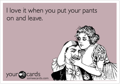 I love it when you put your pants on and leave.