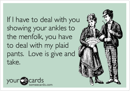 
If I have to deal with you
showing your ankles to
the menfolk, you have
to deal with my plaid
pants.  Love is give and
take.
