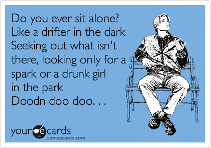 Do you ever sit alone? 
Like a drifter in the dark
Seeking out what isn't
there, looking only for a
spark or a drunk girl 
in the park
Doodn doo doo. . .  