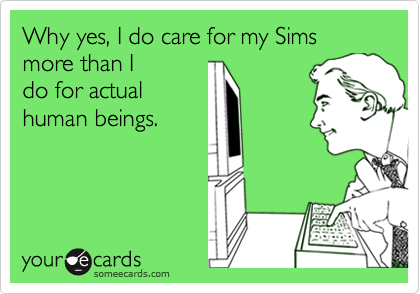 Why yes, I do care for my Sims more than I
do for actual
human beings.