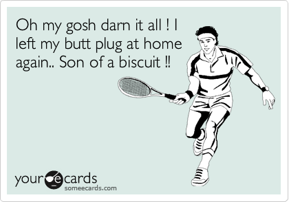 Oh my gosh darn it all ! I
left my butt plug at home
again.. Son of a biscuit !!