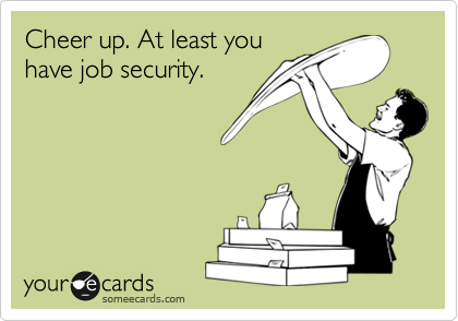 Cheer up. At least you
have job security.