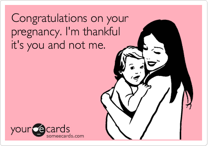 Congratulations on your
pregnancy. I'm thankful
it's you and not me.
