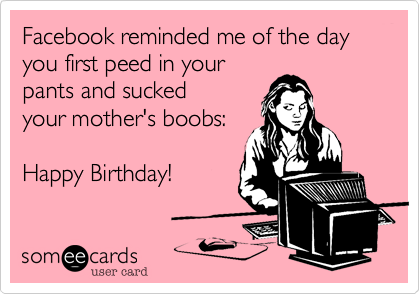 Facebook reminded me of the day you first pissed in your
pants and sucked on
your mother's boobs:

Happy Birthday!