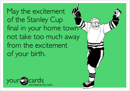 May the excitement
of the Stanley Cup
final in your home town
not take too much away
from the excitement
of your birth.