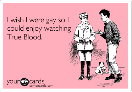 
I wish I were gay so I
could enjoy watching
True Blood.