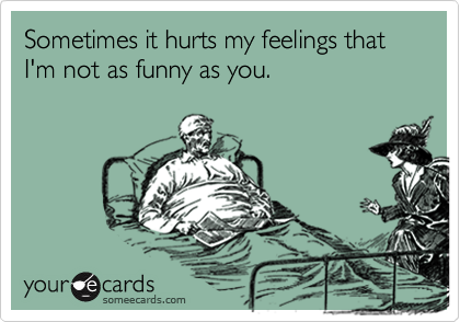 Sometimes it hurts my feelings that  I'm not as funny as you. 