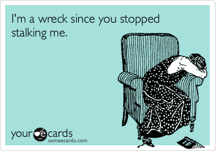 I'm a wreck since you stopped stalking me.