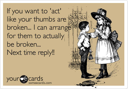 If you want to 'act'
like your thumbs are
broken... I can arrange
for them to actually 
be broken... 
Next time reply!!