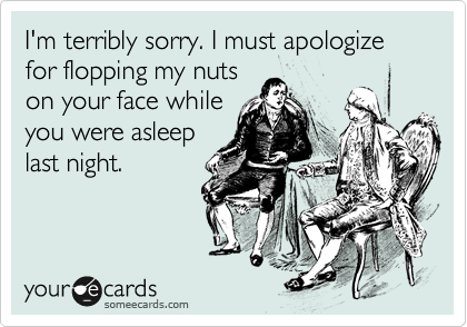 I'm terribly sorry. I must apologize for flopping my nuts
on your face while
you were asleep
last night.