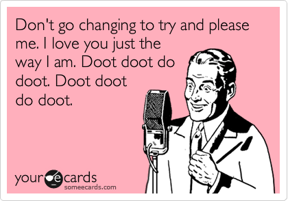 Don't go changing to try and please me. I love you just the
way I am. Doot doot do
doot. Doot doot
do doot.