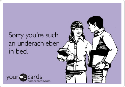 


 Sorry you're such
 an underachieber 
 in bed.