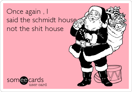 Once again , I
said the schmidt house
not the shit house