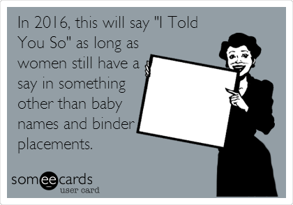 In 2016, this will say "I Told
You So" as long as
women still have a
say in something
other than baby
names and binder
placements.