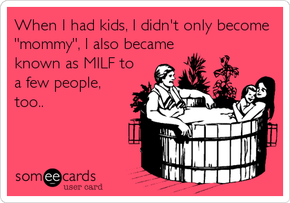 When I had kids, I didn't only become
"mommy", I also became
known as MILF to
a few people,
too..