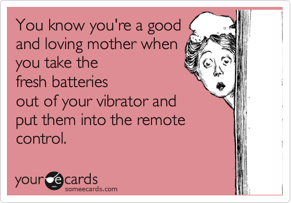You know you're a good
and loving mother when
you take the
fresh batteries
out of your vibrator and
put them into the remote
control. 