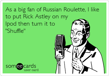 As a big fan of Russian Roulette, I like
to put Rick Astley on my
Ipod then turn it to
"Shuffle"