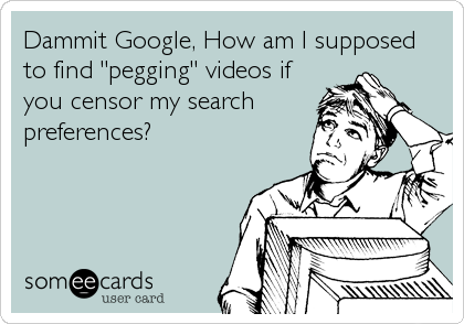 Dammit Google, How am I supposed
to find "pegging" videos if
you censor my search
preferences?