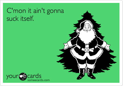 C'mon it ain't gonna
suck itself.
