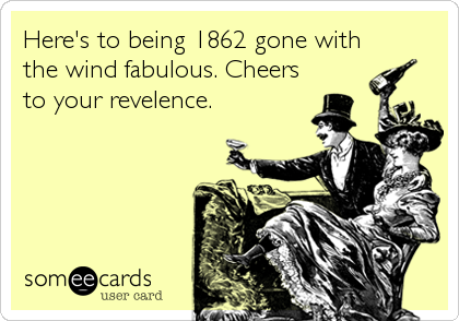 Here's to being 1862 gone with
the wind fabulous. Cheers
to your revelence.