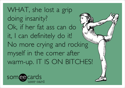 WHAT, she lost a grip 
doing insanity?
Ok, if her fat ass can do
it, I can definitely do it! 
No more crying and rocking
myself in the corner after
warm-up. IT IS ON BITCHES!