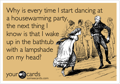 If I start dancing at the housewarming party,
make sure I don't
wake up in the
in the bathtub
with a lampshade
on my head.