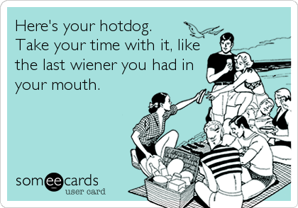 Here's your hotdog.
Take your time with it, like
the last wiener you had in
your mouth.