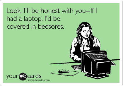Look, I'll be honest with you--If I had a laptop, I'd be
covered in bedsores.
