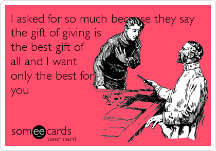 I asked for so much because they say
the gift of giving is
the best gift of
all and I want
only the best for
you