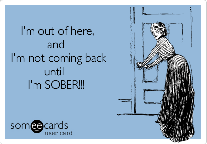     
   I'm out of here,
           and
I'm not coming back
          until 
     I'm SOBER!!!