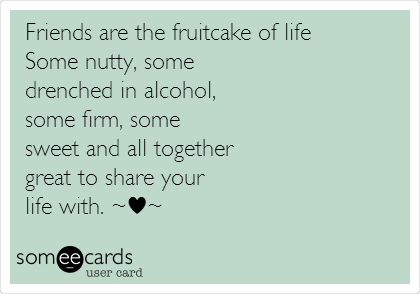 Friends are the fruitcake of life  
Some nutty, some 
drenched in alcohol,
some firm, some 
sweet and all together 
great to share your 
life with. ~â™¥~