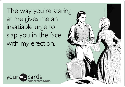 The way you're staring
at me gives me an
insatiable urge to
slap you in the face
with my erection.