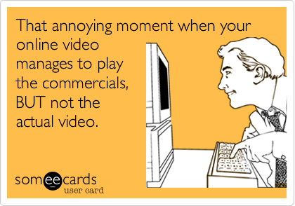 That annoying moment when your online video 
manages to play
the commercials,
BUT not the
actual video. 