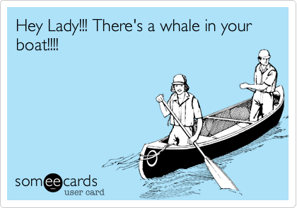 Hey Lady!!! There's a whale in your boat!!!!