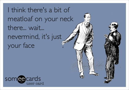 I think there's a bit of
meatloaf on your neck
there... wait...
nevermind, it's just
your face