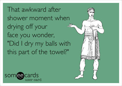 That awkward after 
shower moment when
drying off your 
face you wonder,
"Did I dry my balls with
this part of the towel?"
