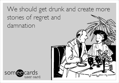 We should get drunk and create more
stories of regret and
damnation