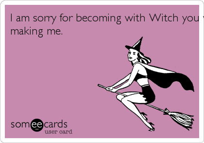 I am sorry for becoming with Witch you worked so hard at
making me. 