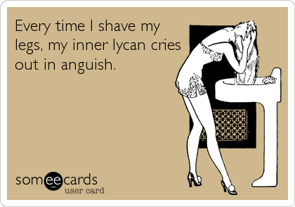 Every time I shave my
legs, my inner lycan cries
out in anguish.