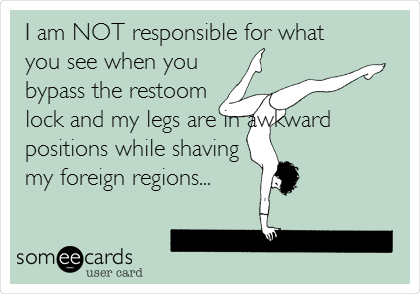 I am NOT responsible for what
you see when you
bypass the restoom
lock and my legs are in awkward
positions while shaving
my foreign regions... 