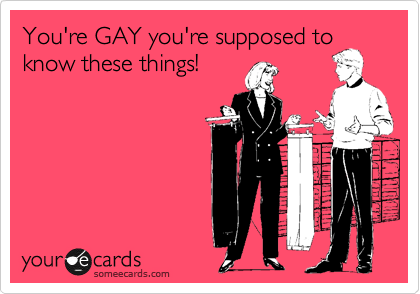 You're GAY you're supposed to
know these things! 