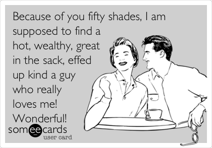 Because of you fifty shades, I am
supposed to find a
hot, wealthy, great
in the sack, effed
up kind a guy
who really
loves me!
Wonderful!