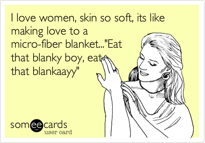 I love women, skin so soft, its like making love to a
micro-fiber blanket..."Eat
that blanky boy, eat
that blankaayy"