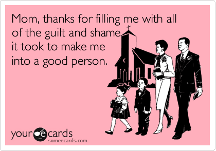 Mom, thanks for filling me with all of the guilt and shame
it took to make me
into a good person.
