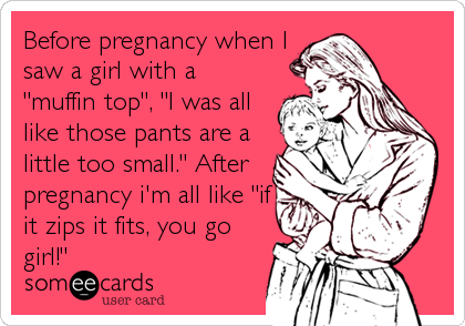 Before pregnancy when I
saw a girl with a
"muffin top", "I was all
like those pants are a
little too small." After
pregnancy i'm all like "if
it zips it fits, you go
girl!"