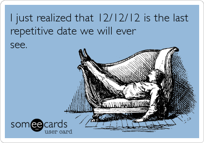 I just realized that 12/12/12 is the last
repetitive date we will ever
see.
