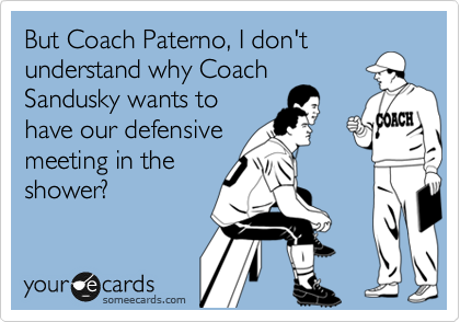 But Coach Paterno, I don't
understand why Coach
Sandusky wants to
have our defensive
meeting in the
shower?