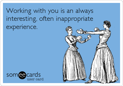 Working with you is an always
interesting, often inappropriate
experience.
