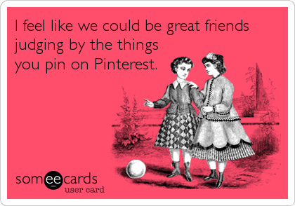 I feel like we could be great friends
judging by the things
you pin on Pinterest.