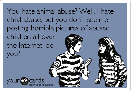 You hate animal abuse? Well, I hate child abuse, but you don't see me posting horrible pictures of abused children all over
the Internet, do
you?
